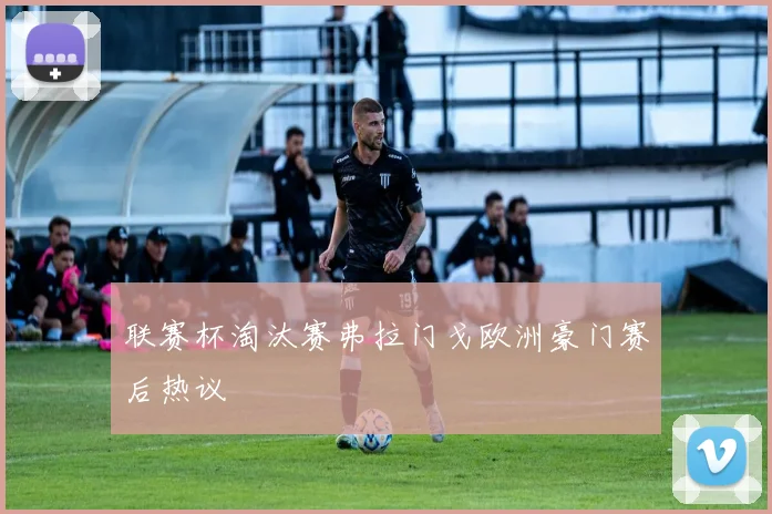 联赛杯淘汰赛弗拉门戈欧洲豪门赛后热议