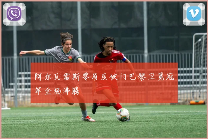 阿尔瓦雷斯零角度破门巴黎卫冕冠军全场沸腾