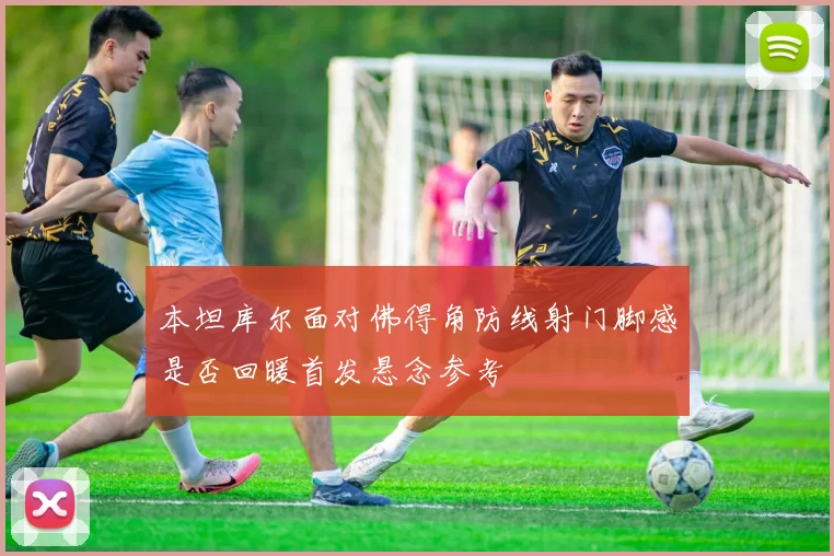 本坦库尔面对佛得角防线射门脚感是否回暖首发悬念参考