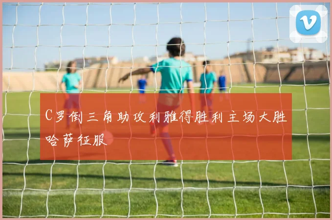 C罗倒三角助攻利雅得胜利主场大胜哈萨征服
