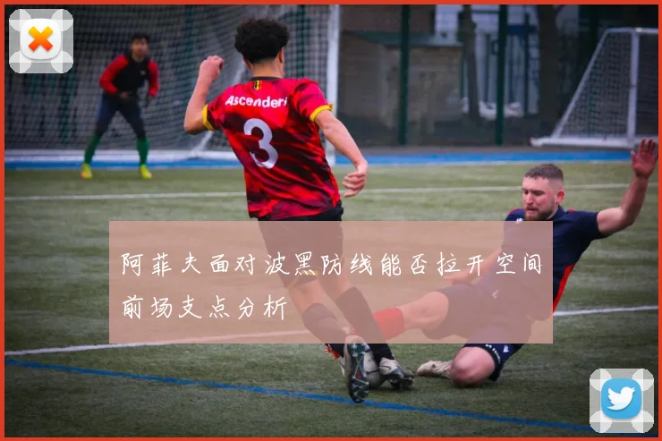 阿菲夫面对波黑防线能否拉开空间前场支点分析