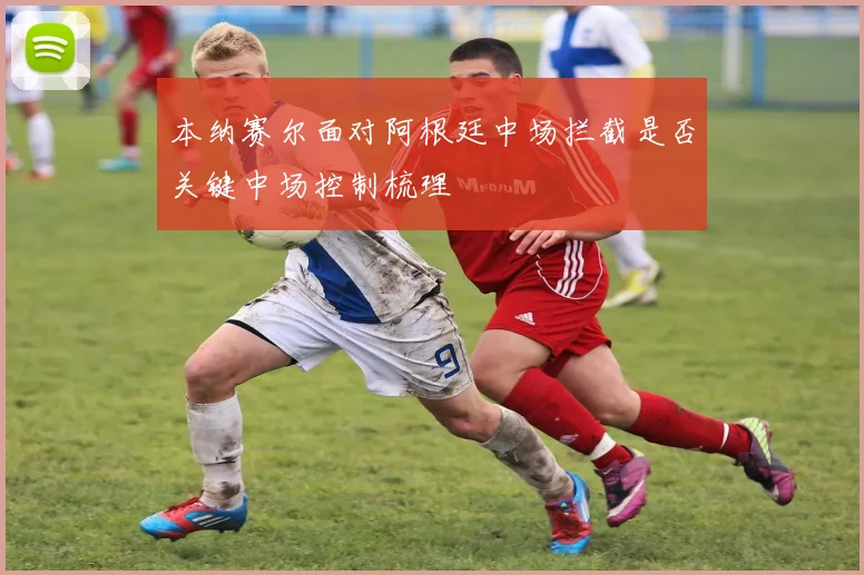 本纳赛尔面对阿根廷中场拦截是否关键中场控制梳理