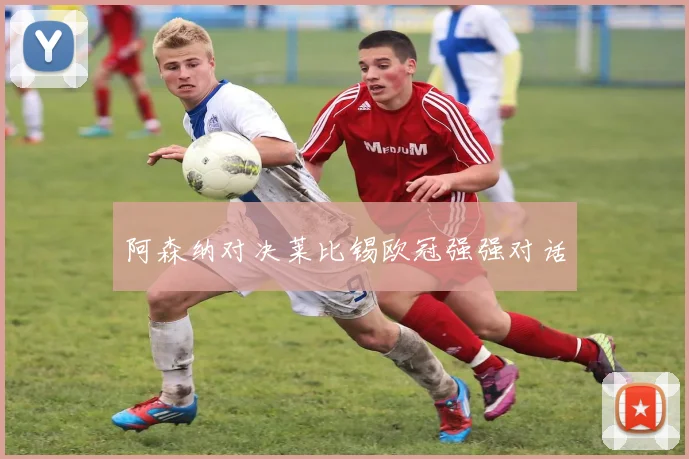 阿森纳对决莱比锡欧冠强强对话