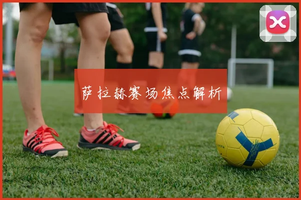 萨拉赫赛场焦点解析