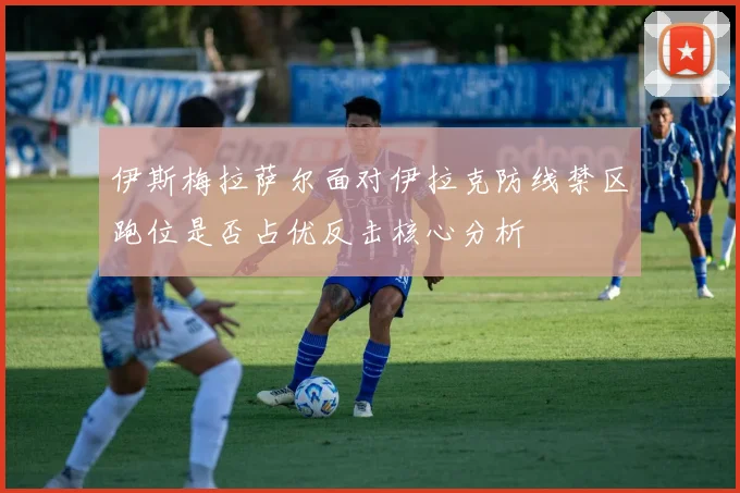 伊斯梅拉萨尔面对伊拉克防线禁区跑位是否占优反击核心分析