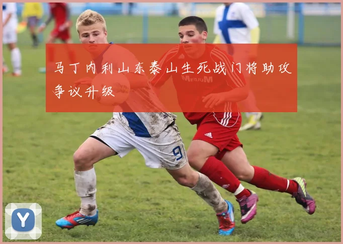 马丁内利山东泰山生死战门将助攻争议升级