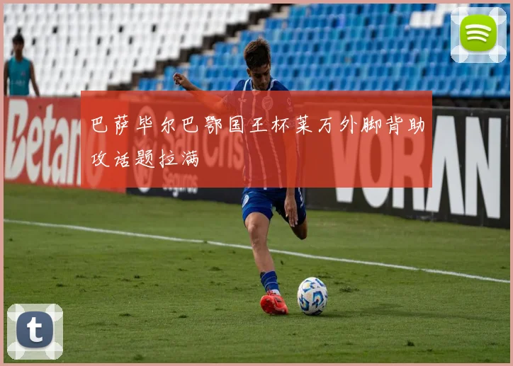 巴萨毕尔巴鄂国王杯莱万外脚背助攻话题拉满