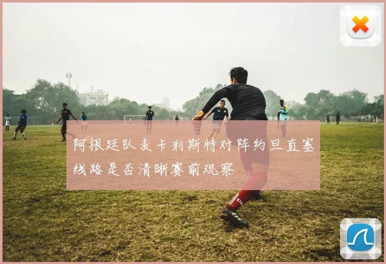 阿根廷队麦卡利斯特对阵约旦直塞线路是否清晰赛前观察