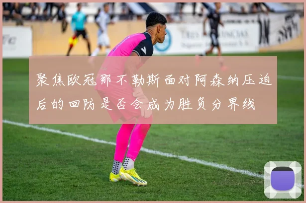 聚焦欧冠那不勒斯面对阿森纳压迫后的回防是否会成为胜负分界线