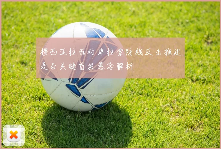 穆西亚拉面对库拉索防线反击推进是否关键首发悬念解析