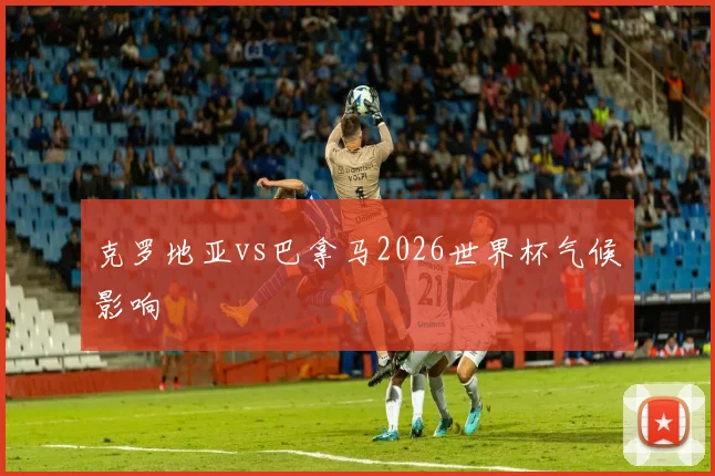 克罗地亚vs巴拿马2026世界杯气候影响