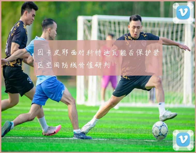 因卡皮耶面对科特迪瓦能否保护禁区空间防线价值研判