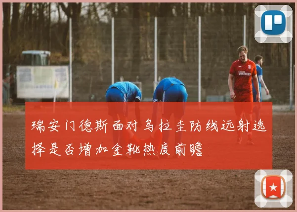 瑞安门德斯面对乌拉圭防线远射选择是否增加金靴热度前瞻