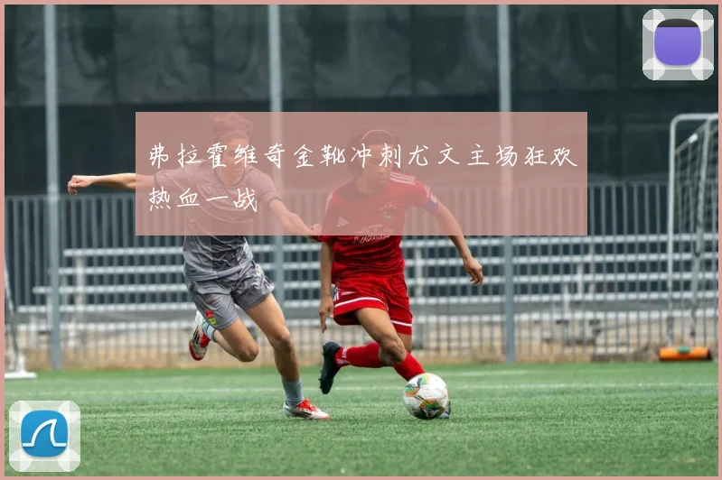 弗拉霍维奇金靴冲刺尤文主场狂欢热血一战