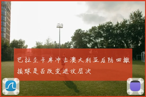 巴拉圭卡库冲击澳大利亚后防回撤接球是否改变进攻层次
