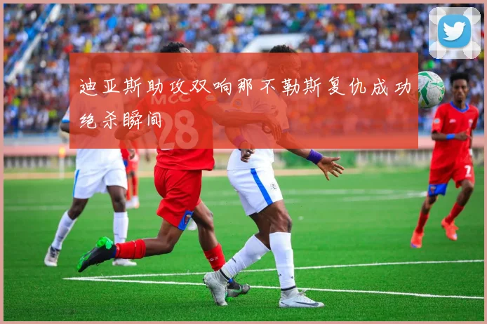 迪亚斯助攻双响那不勒斯复仇成功绝杀瞬间