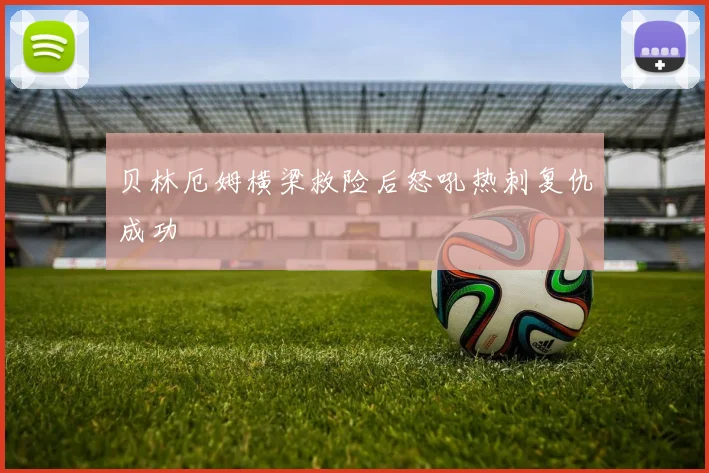 贝林厄姆横梁救险后怒吼热刺复仇成功