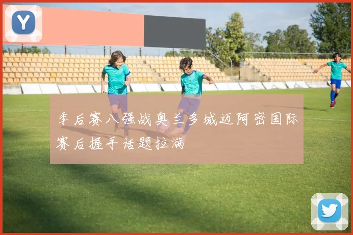 季后赛八强战奥兰多城迈阿密国际赛后握手话题拉满
