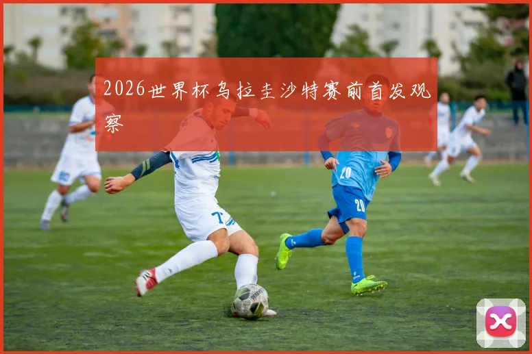 2026世界杯乌拉圭沙特赛前首发观察