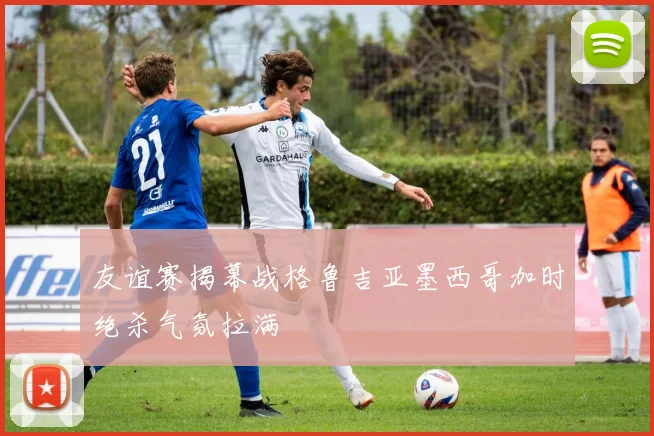 友谊赛揭幕战格鲁吉亚墨西哥加时绝杀气氛拉满