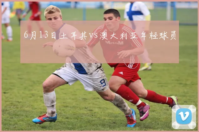 6月13日土耳其vs澳大利亚年轻球员