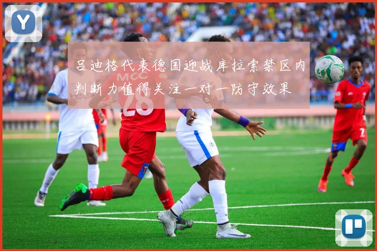 吕迪格代表德国迎战库拉索禁区内判断力值得关注一对一防守效果
