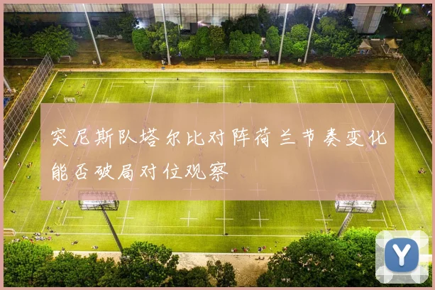 突尼斯队塔尔比对阵荷兰节奏变化能否破局对位观察