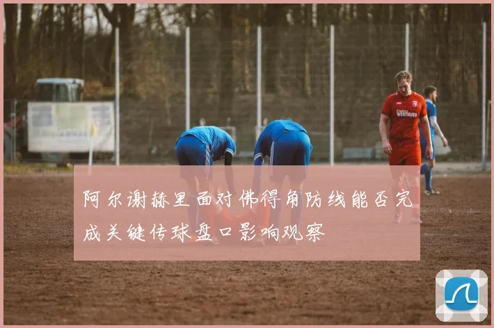 阿尔谢赫里面对佛得角防线能否完成关键传球盘口影响观察