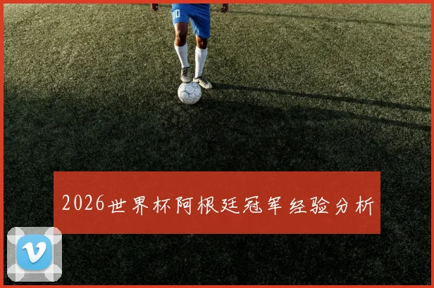 2026世界杯阿根廷冠军经验分析
