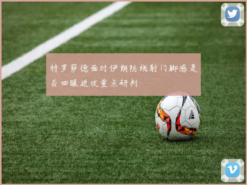 特罗萨德面对伊朗防线射门脚感是否回暖进攻重点研判